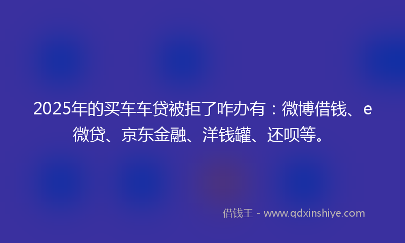 2025年的买车车贷被拒了咋办有：微博借钱、e微贷、京东金融、洋钱罐、还呗等。