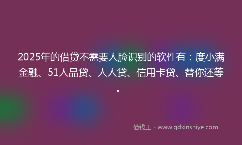 2025年的借贷不需要人脸识别的软件有：度小满金融、51人品贷、人人贷、信用卡贷、替你还等。