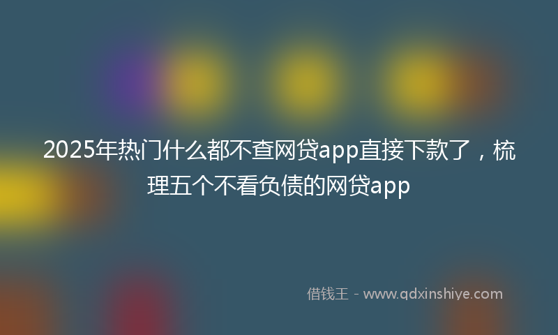2025年热门什么都不查网贷app直接下款了，梳理五个不看负债的网贷app