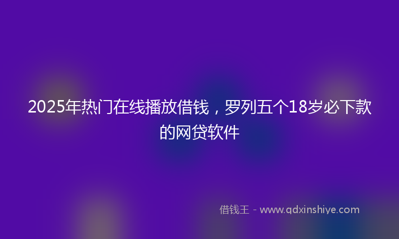 2025年热门在线播放借钱，罗列五个18岁必下款的网贷软件