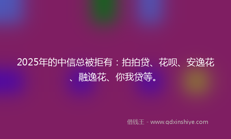 2025年的中信总被拒有：拍拍贷、花呗、安逸花、融逸花、你我贷等。