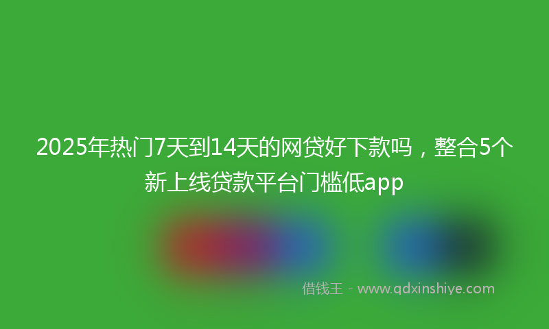 2025年热门7天到14天的网贷好下款吗，整合5个新上线贷款平台门槛低app