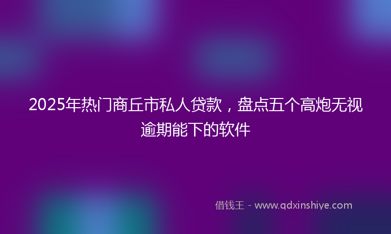 2025年热门商丘市私人贷款，盘点五个高炮无视逾期能下的软件