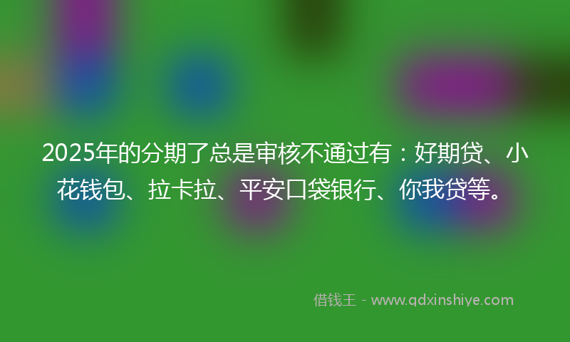 2025年的分期了总是审核不通过有：好期贷、小花钱包、拉卡拉、平安口袋银行、你我贷等。