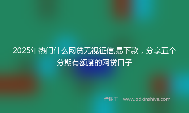 2025年热门什么网贷无视征信,易下款，分享五个分期有额度的网贷口子