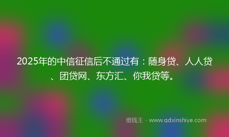 2025年的中信征信后不通过有：随身贷、人人贷、团贷网、东方汇、你我贷等。