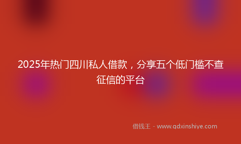 2025年热门四川私人借款，分享五个低门槛不查征信的平台