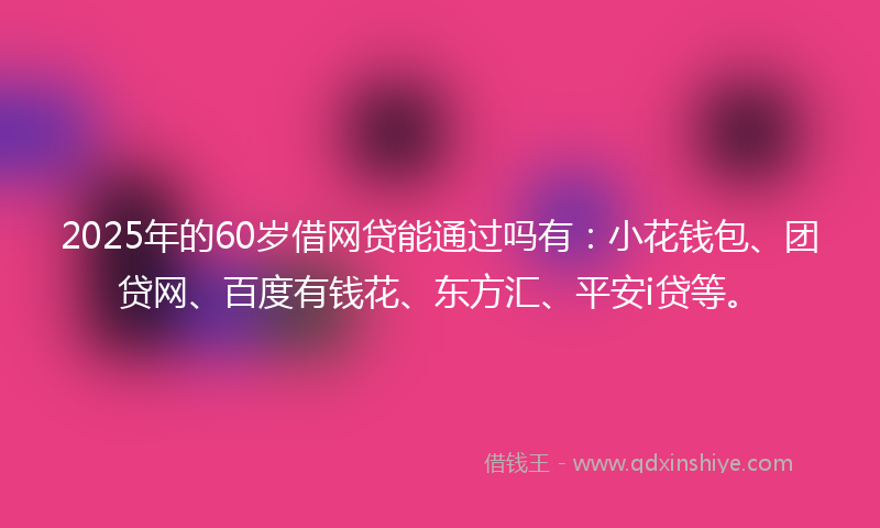 2025年的60岁借网贷能通过吗有：小花钱包、团贷网、百度有钱花、东方汇、平安i贷等。
