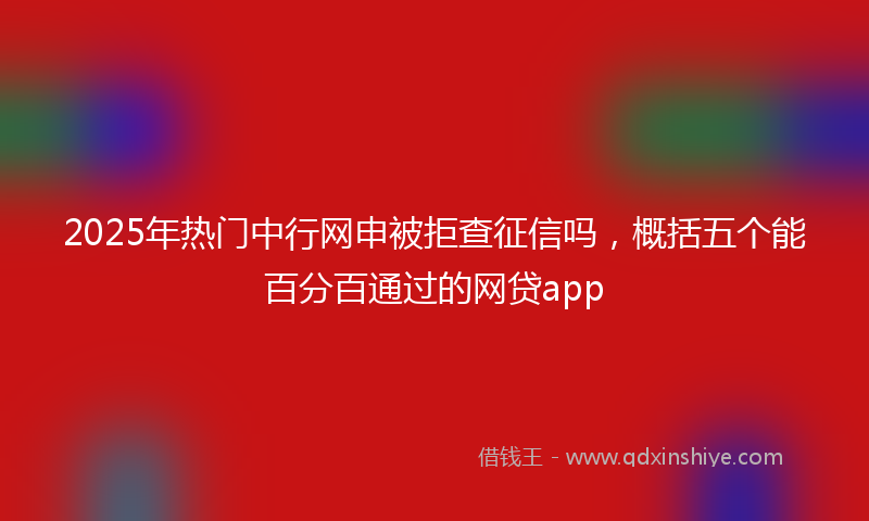 2025年热门中行网申被拒查征信吗，概括五个能百分百通过的网贷app