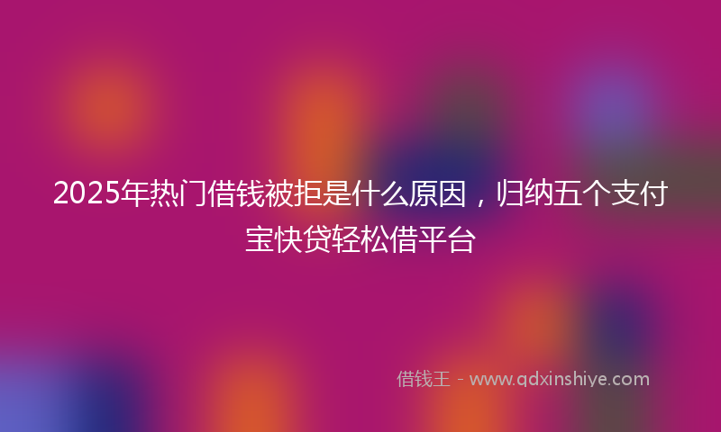 2025年热门借钱被拒是什么原因，归纳五个支付宝快贷轻松借平台