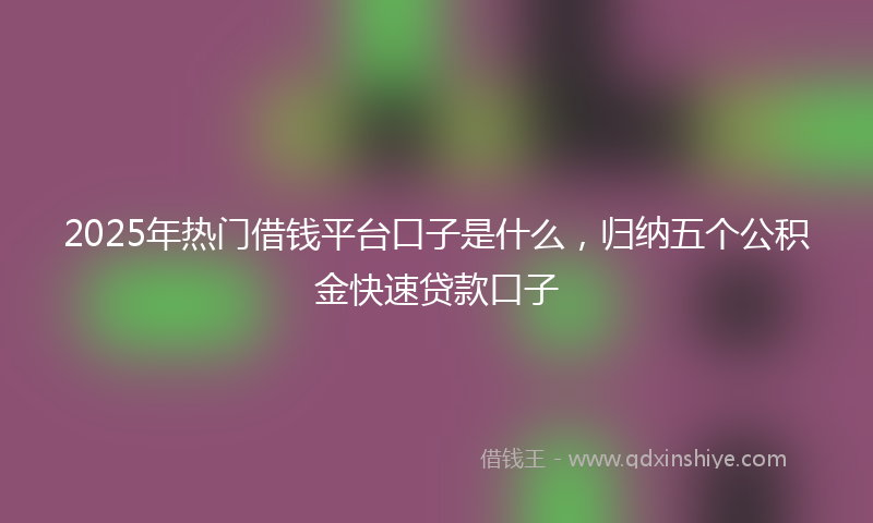 2025年热门借钱平台口子是什么，归纳五个公积金快速贷款口子