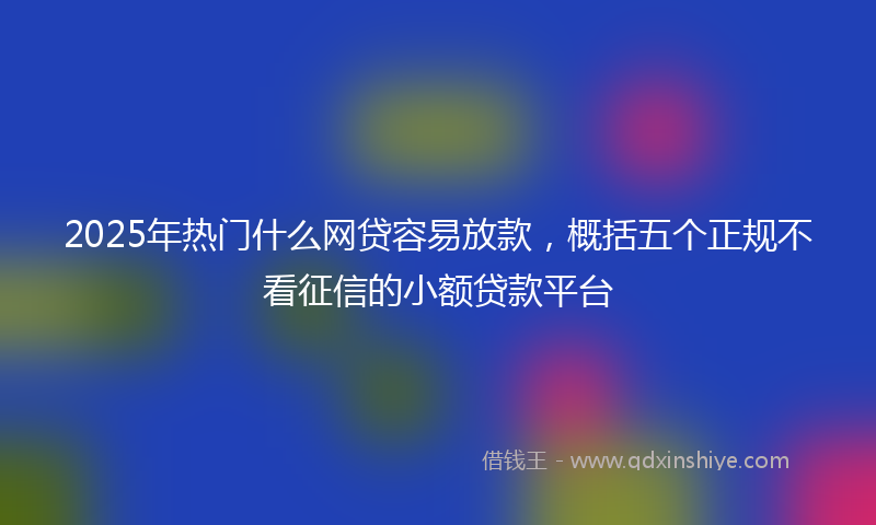 2025年热门什么网贷容易放款，概括五个正规不看征信的小额贷款平台
