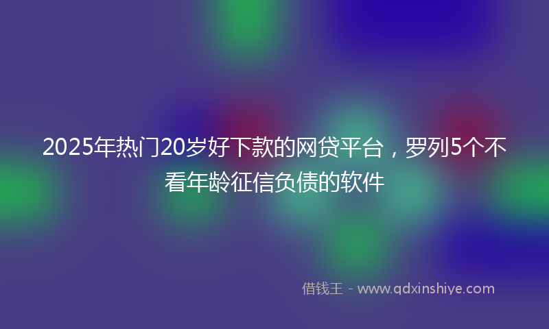 2025年热门20岁好下款的网贷平台，罗列5个不看年龄征信负债的软件