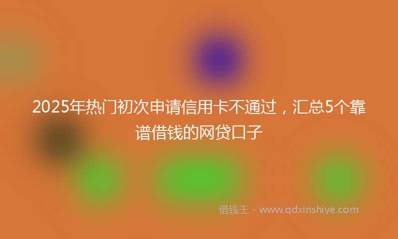 2025年热门初次申请信用卡不通过，汇总5个靠谱借钱的网贷口子
