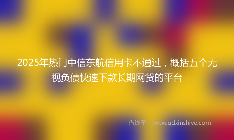 2025年热门中信东航信用卡不通过，概括五个无视负债快速下款长期网贷的平台