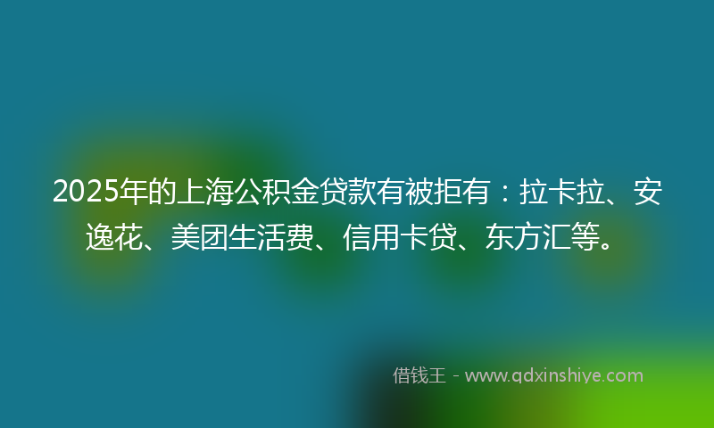 2025年的上海公积金贷款有被拒有：拉卡拉、安逸花、美团生活费、信用卡贷、东方汇等。