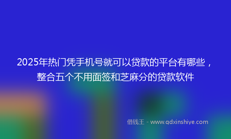 2025年热门凭手机号就可以贷款的平台有哪些，整合五个不用面签和芝麻分的贷款软件