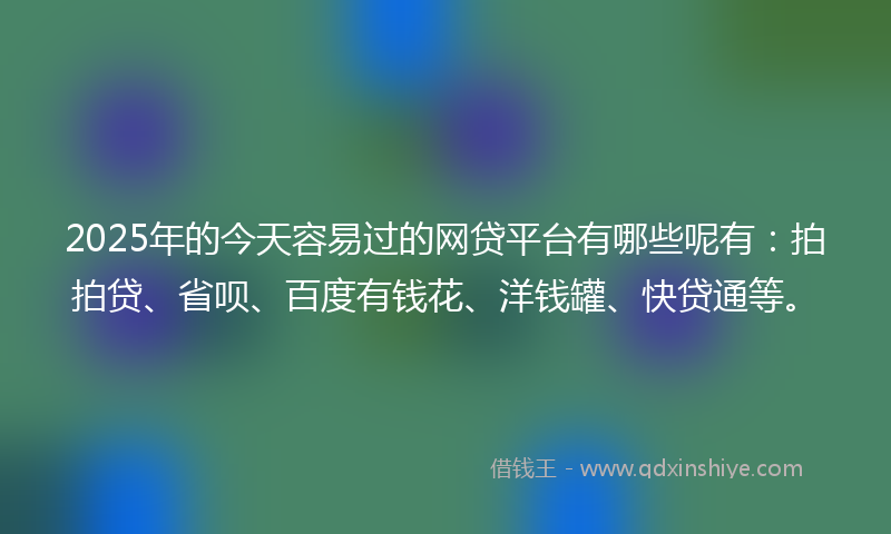 2025年的今天容易过的网贷平台有哪些呢有：拍拍贷、省呗、百度有钱花、洋钱罐、快贷通等。