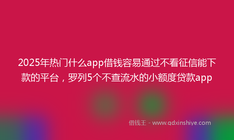 2025年热门什么app借钱容易通过不看征信能下款的平台，罗列5个不查流水的小额度贷款app