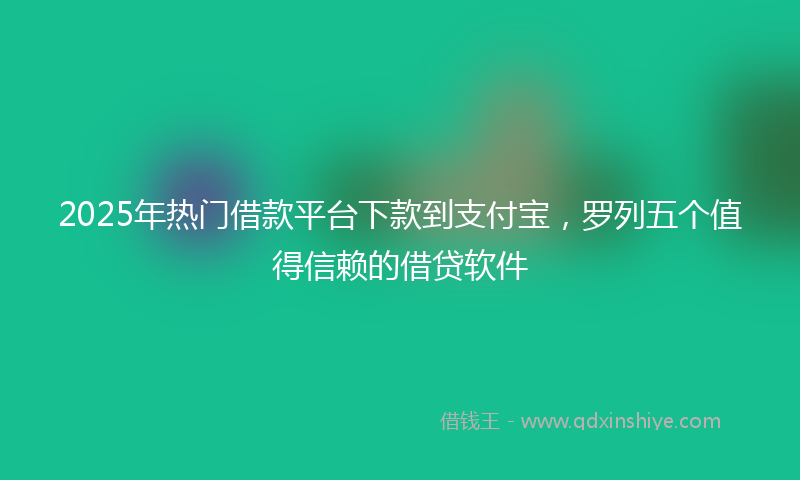 2025年热门借款平台下款到支付宝，罗列五个值得信赖的借贷软件