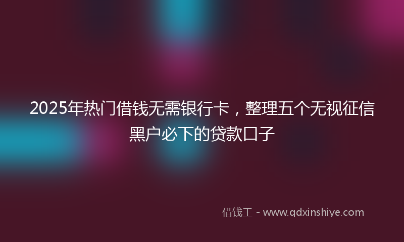 2025年热门借钱无需银行卡，整理五个无视征信黑户必下的贷款口子