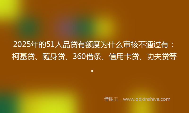 2025年的51人品贷有额度为什么审核不通过有：柯基贷、随身贷、360借条、信用卡贷、功夫贷等。