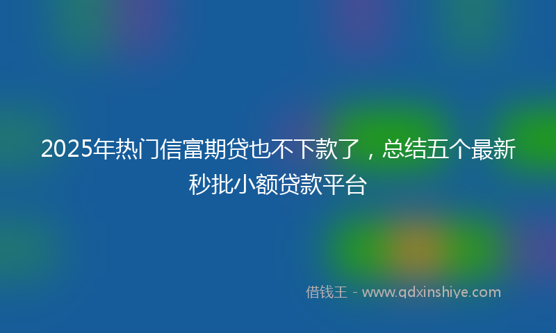 2025年热门信富期贷也不下款了，总结五个最新秒批小额贷款平台