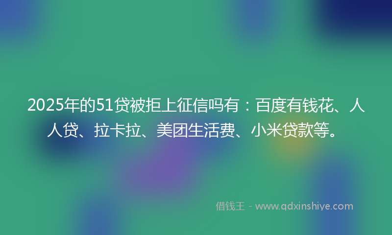 2025年的51贷被拒上征信吗有：百度有钱花、人人贷、拉卡拉、美团生活费、小米贷款等。