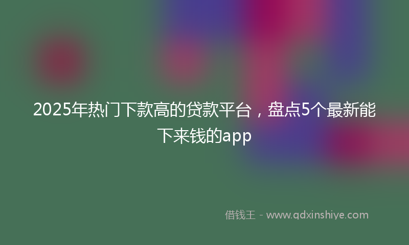 2025年热门下款高的贷款平台，盘点5个最新能下来钱的app