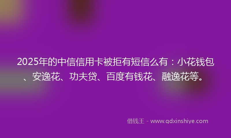2025年的中信信用卡被拒有短信么有：小花钱包、安逸花、功夫贷、百度有钱花、融逸花等。