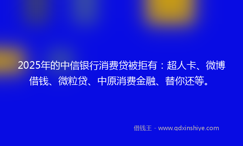 2025年的中信银行消费贷被拒有：超人卡、微博借钱、微粒贷、中原消费金融、替你还等。