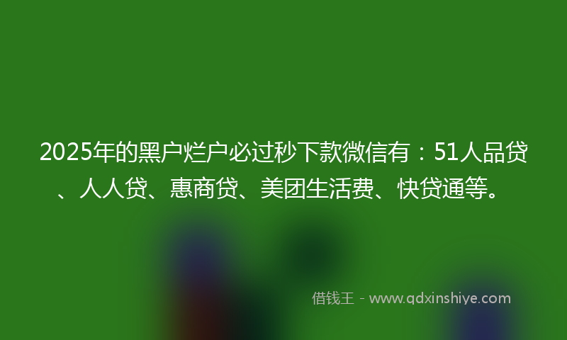 2025年的黑户烂户必过秒下款微信有：51人品贷、人人贷、惠商贷、美团生活费、快贷通等。