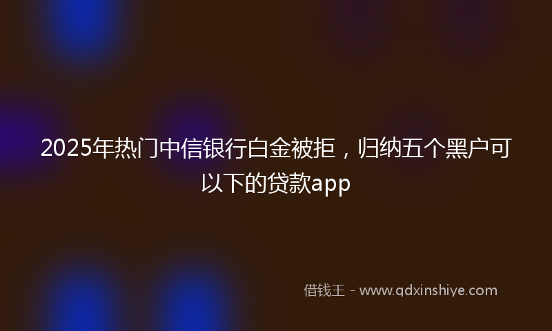 2025年热门中信银行白金被拒，归纳五个黑户可以下的贷款app