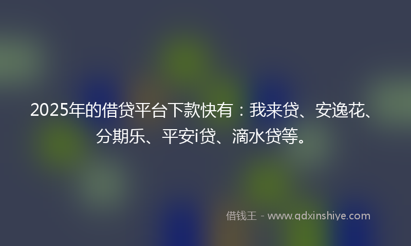 2025年的借贷平台下款快有：我来贷、安逸花、分期乐、平安i贷、滴水贷等。