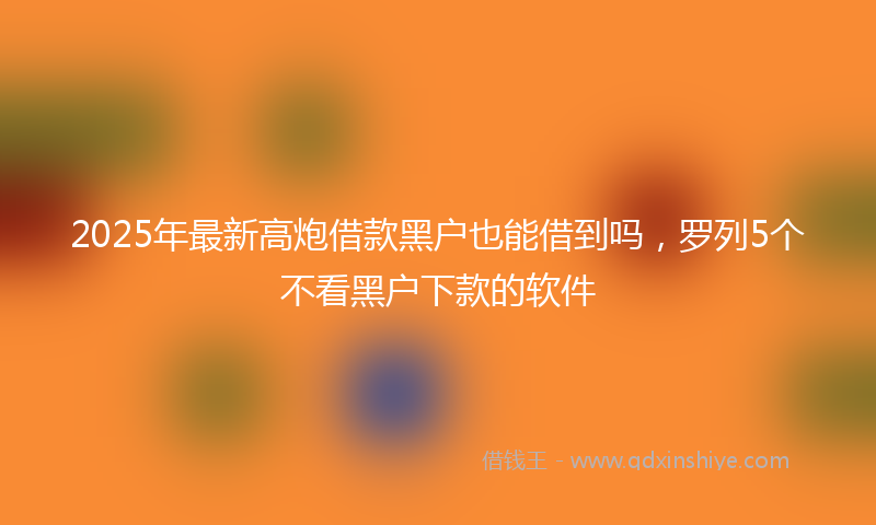 2025年最新高炮借款黑户也能借到吗，罗列5个不看黑户下款的软件