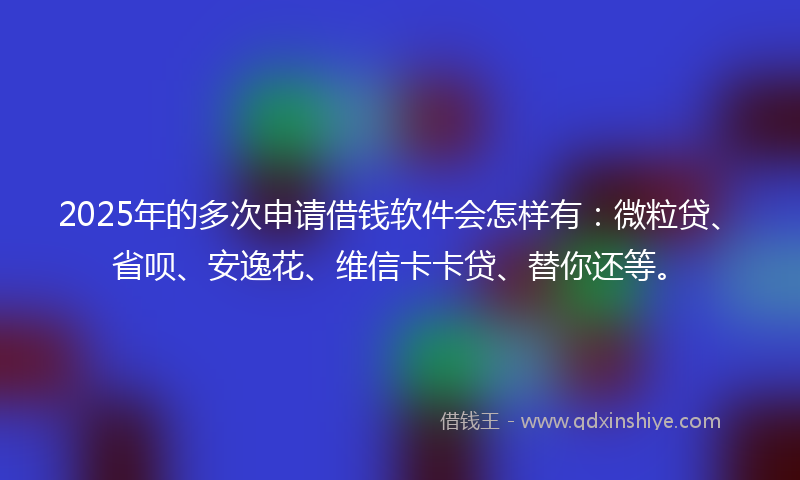 2025年的多次申请借钱软件会怎样有：微粒贷、省呗、安逸花、维信卡卡贷、替你还等。