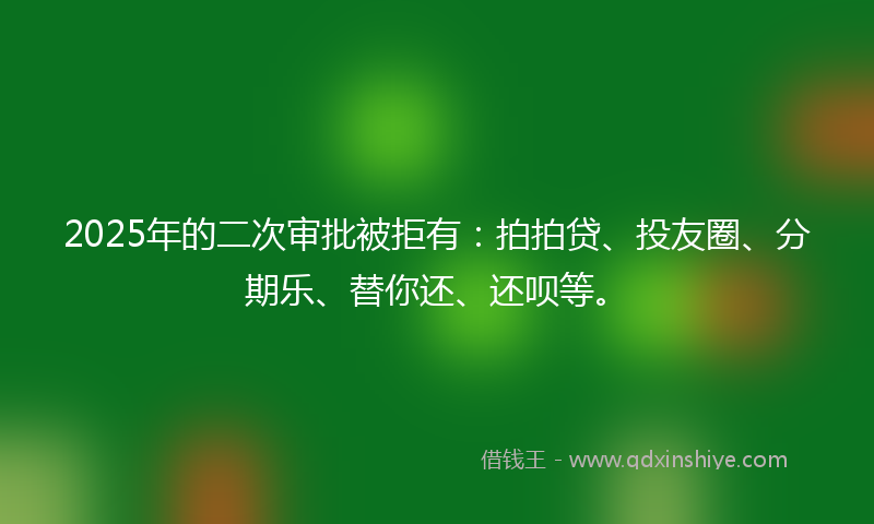 2025年的二次审批被拒有：拍拍贷、投友圈、分期乐、替你还、还呗等。