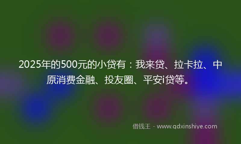 2025年的500元的小贷有：我来贷、拉卡拉、中原消费金融、投友圈、平安i贷等。