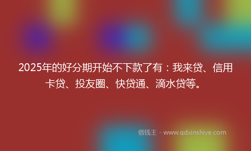 2025年的好分期开始不下款了有：我来贷、信用卡贷、投友圈、快贷通、滴水贷等。
