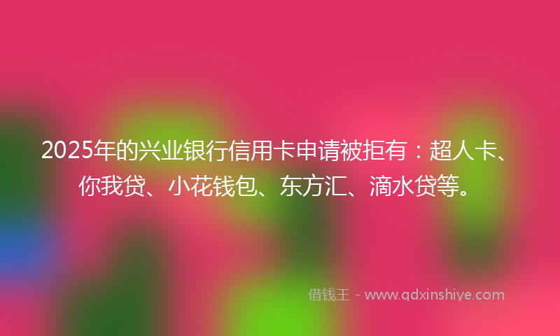 2025年的兴业银行信用卡申请被拒有：超人卡、你我贷、小花钱包、东方汇、滴水贷等。