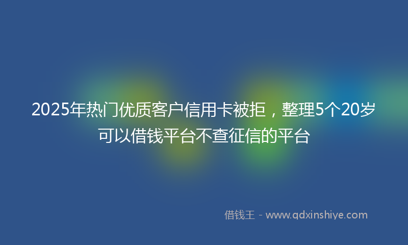 2025年热门优质客户信用卡被拒，整理5个20岁可以借钱平台不查征信的平台