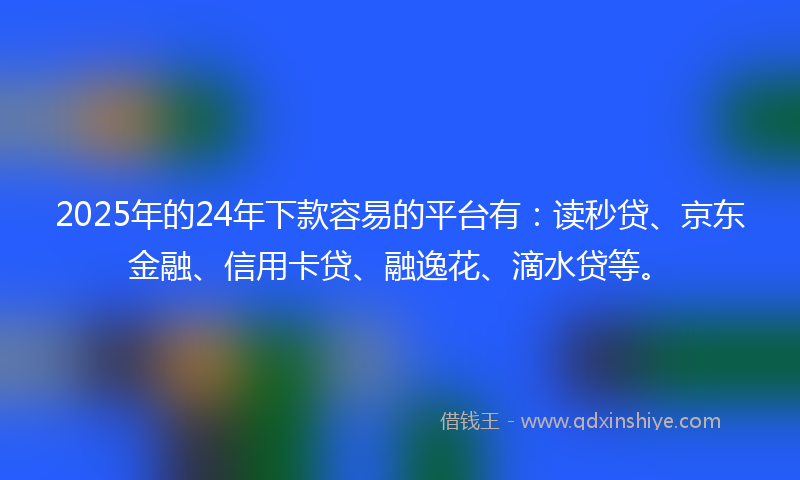 2025年的24年下款容易的平台有：读秒贷、京东金融、信用卡贷、融逸花、滴水贷等。