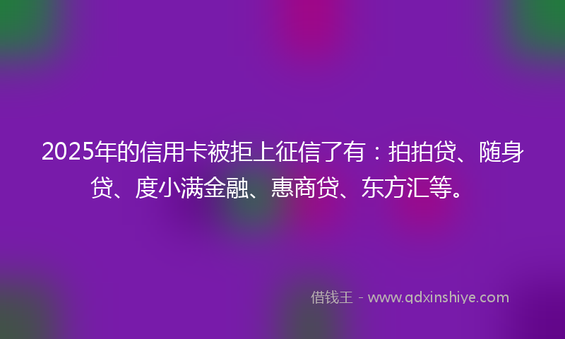 2025年的信用卡被拒上征信了有：拍拍贷、随身贷、度小满金融、惠商贷、东方汇等。