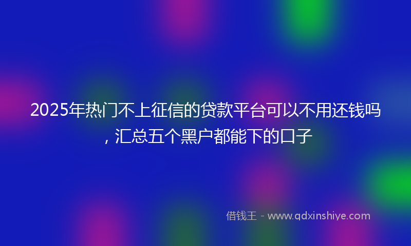 2025年热门不上征信的贷款平台可以不用还钱吗，汇总五个黑户都能下的口子