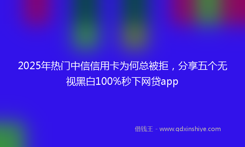 2025年热门中信信用卡为何总被拒，分享五个无视黑白100%秒下网贷app