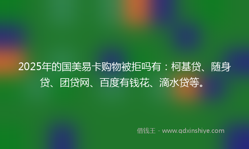 2025年的国美易卡购物被拒吗有：柯基贷、随身贷、团贷网、百度有钱花、滴水贷等。
