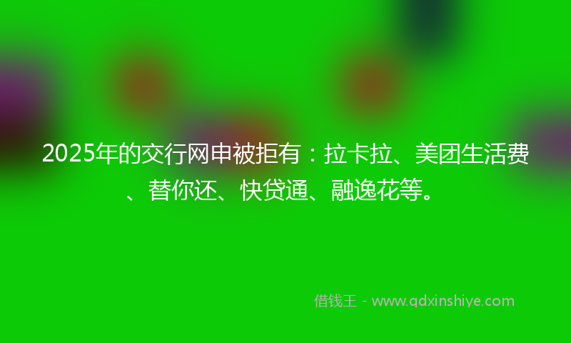 2025年的交行网申被拒有：拉卡拉、美团生活费、替你还、快贷通、融逸花等。