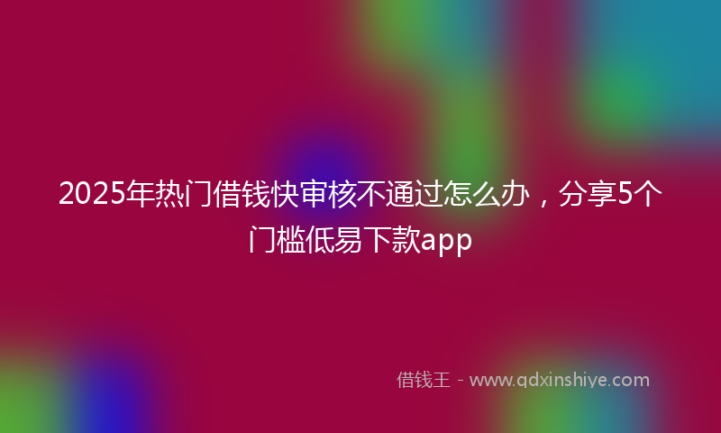 2025年热门借钱快审核不通过怎么办，分享5个门槛低易下款app