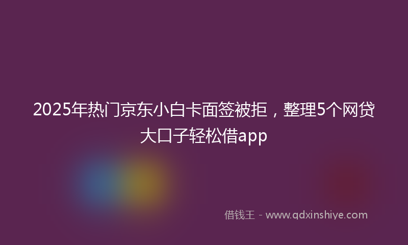 2025年热门京东小白卡面签被拒，整理5个网贷大口子轻松借app