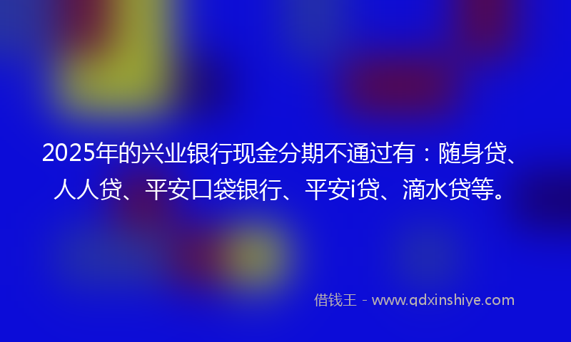 2025年的兴业银行现金分期不通过有：随身贷、人人贷、平安口袋银行、平安i贷、滴水贷等。